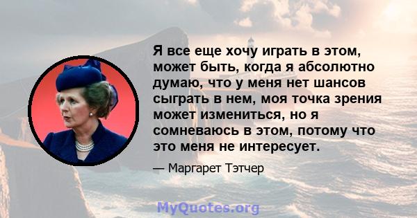 Я все еще хочу играть в этом, может быть, когда я абсолютно думаю, что у меня нет шансов сыграть в нем, моя точка зрения может измениться, но я сомневаюсь в этом, потому что это меня не интересует.