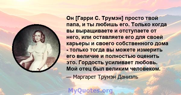 Он [Гарри С. Трумэн] просто твой папа, и ты любишь его. Только когда вы выращиваете и отступаете от него, или оставляете его для своей карьеры и своего собственного дома - только тогда вы можете измерить его величие и