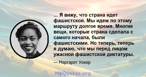 ... Я вижу, что страна идет фашистской. Мы идем по этому маршруту долгое время. Многие вещи, которые страна сделала с самого начала, были фашистскими. Но теперь, теперь я думаю, что мы перед лицом ужасной фашистской