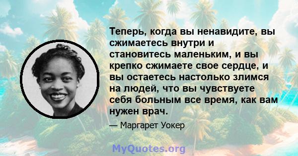 Теперь, когда вы ненавидите, вы сжимаетесь внутри и становитесь маленьким, и вы крепко сжимаете свое сердце, и вы остаетесь настолько злимся на людей, что вы чувствуете себя больным все время, как вам нужен врач.