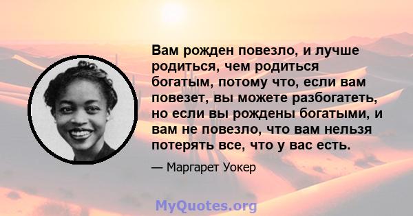 Вам рожден повезло, и лучше родиться, чем родиться богатым, потому что, если вам повезет, вы можете разбогатеть, но если вы рождены богатыми, и вам не повезло, что вам нельзя потерять все, что у вас есть.