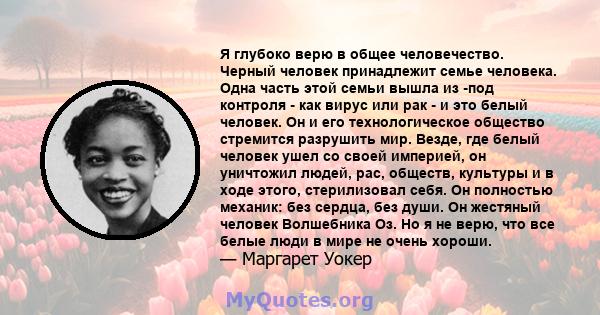 Я глубоко верю в общее человечество. Черный человек принадлежит семье человека. Одна часть этой семьи вышла из -под контроля - как вирус или рак - и это белый человек. Он и его технологическое общество стремится