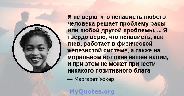 Я не верю, что ненависть любого человека решает проблему расы или любой другой проблемы. ... Я твердо верю, что ненависть, как гнев, работает в физической железистой системе, а также на моральном волокне нашей нации, и