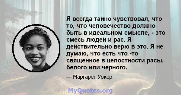 Я всегда тайно чувствовал, что то, что человечество должно быть в идеальном смысле, - это смесь людей и рас. Я действительно верю в это. Я не думаю, что есть что -то священное в целостности расы, белого или черного.