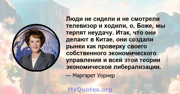 Люди не сидели и не смотрели телевизор и ходили, о, Боже, мы терпят неудачу. Итак, что они делают в Китае, они создали рынки как проверку своего собственного экономического управления и всей этой теории экономической