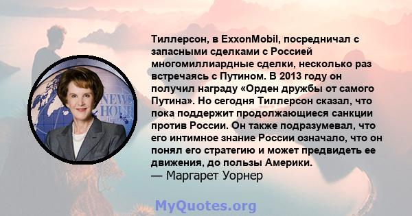 Тиллерсон, в ExxonMobil, посредничал с запасными сделками с Россией многомиллиардные сделки, несколько раз встречаясь с Путином. В 2013 году он получил награду «Орден дружбы от самого Путина». Но сегодня Тиллерсон