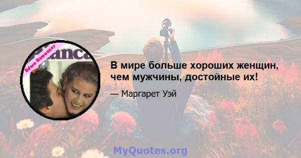 В мире больше хороших женщин, чем мужчины, достойные их!