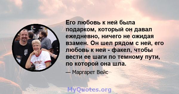 Его любовь к ней была подарком, который он давал ежедневно, ничего не ожидая взамен. Он шел рядом с ней, его любовь к ней - факел, чтобы вести ее шаги по темному пути, по которой она шла.