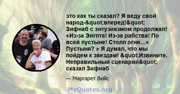 это как ты сказал? Я веду свой народ-"вперед!" Зифнаб с энтузиазмом продолжал! «Из-за Эйгпта! Из-за рабства! По всей пустыне! Столп огня…« Пустыня? » Я думал, что мы пойдем к звездам! "Извините.