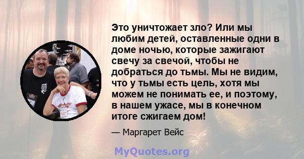 Это уничтожает зло? Или мы любим детей, оставленные одни в доме ночью, которые зажигают свечу за свечой, чтобы не добраться до тьмы. Мы не видим, что у тьмы есть цель, хотя мы можем не понимать ее, и поэтому, в нашем