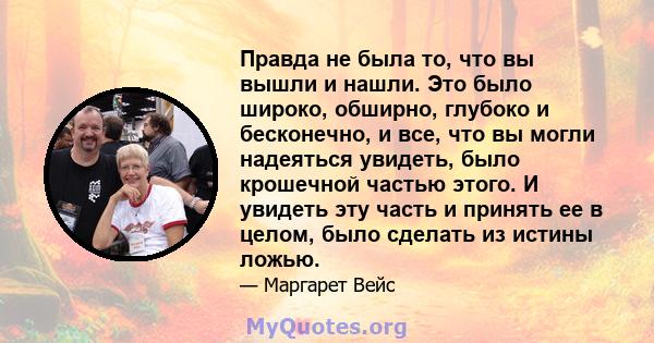 Правда не была то, что вы вышли и нашли. Это было широко, обширно, глубоко и бесконечно, и все, что вы могли надеяться увидеть, было крошечной частью этого. И увидеть эту часть и принять ее в целом, было сделать из