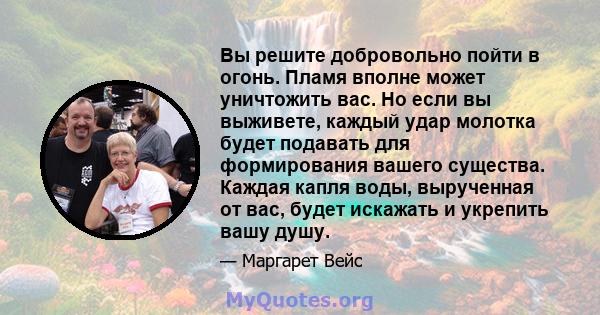 Вы решите добровольно пойти в огонь. Пламя вполне может уничтожить вас. Но если вы выживете, каждый удар молотка будет подавать для формирования вашего существа. Каждая капля воды, вырученная от вас, будет искажать и