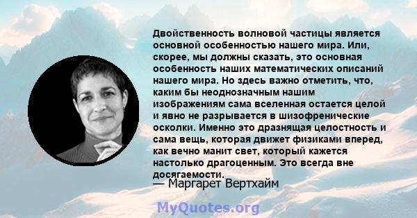 Двойственность волновой частицы является основной особенностью нашего мира. Или, скорее, мы должны сказать, это основная особенность наших математических описаний нашего мира. Но здесь важно отметить, что, каким бы