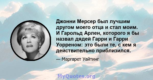 Джонни Мерсер был лучшим другом моего отца и стал моим. И Гарольд Арлен, которого я бы назвал дядей Гарри и Гарри Уорреном: это были те, с кем я действительно приблизился.