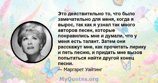 Это действительно то, что было замечательно для меня, когда я вырос, так как я узнал так много авторов песен, которые понравились мне и думали, что у меня есть талант. Затем они расскажут мне, как прочитать лирику и