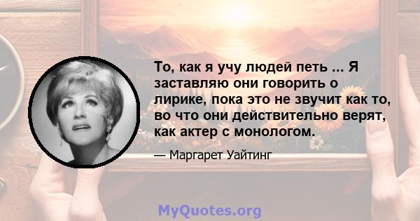 То, как я учу людей петь ... Я заставляю они говорить о лирике, пока это не звучит как то, во что они действительно верят, как актер с монологом.