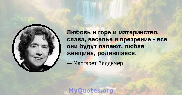 Любовь и горе и материнство, слава, веселье и презрение - все они будут падают, любая женщина, родившаяся.