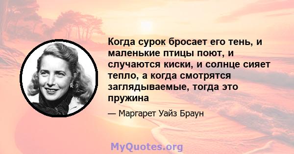 Когда сурок бросает его тень, и маленькие птицы поют, и случаются киски, и солнце сияет тепло, а когда смотрятся заглядываемые, тогда это пружина