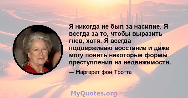 Я никогда не был за насилие. Я всегда за то, чтобы выразить гнев, хотя. Я всегда поддерживаю восстание и даже могу понять некоторые формы преступления на недвижимости.