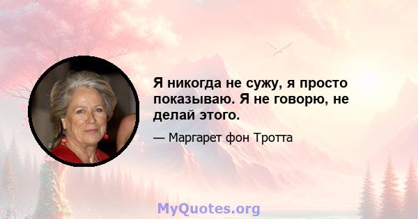 Я никогда не сужу, я просто показываю. Я не говорю, не делай этого.