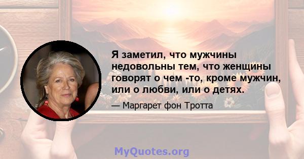 Я заметил, что мужчины недовольны тем, что женщины говорят о чем -то, кроме мужчин, или о любви, или о детях.