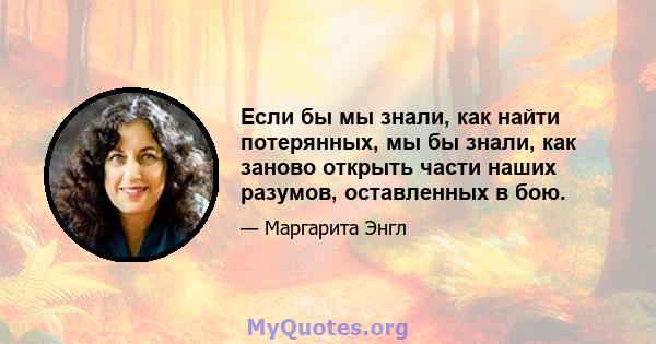 Если бы мы знали, как найти потерянных, мы бы знали, как заново открыть части наших разумов, оставленных в бою.