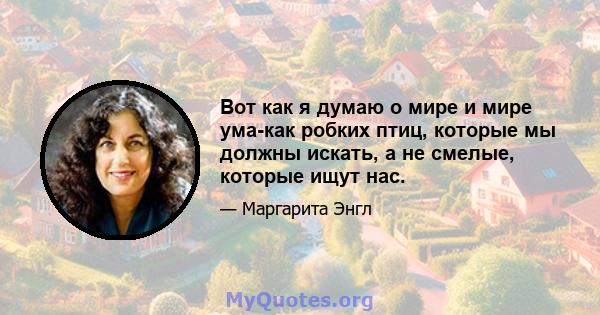 Вот как я думаю о мире и мире ума-как робких птиц, которые мы должны искать, а не смелые, которые ищут нас.