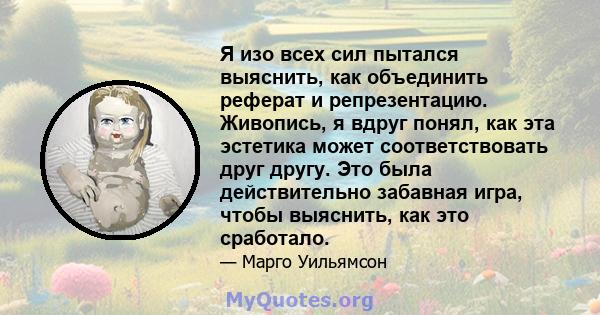 Я изо всех сил пытался выяснить, как объединить реферат и репрезентацию. Живопись, я вдруг понял, как эта эстетика может соответствовать друг другу. Это была действительно забавная игра, чтобы выяснить, как это