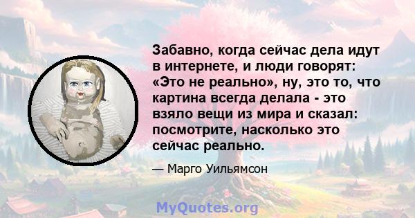 Забавно, когда сейчас дела идут в интернете, и люди говорят: «Это не реально», ну, это то, что картина всегда делала - это взяло вещи из мира и сказал: посмотрите, насколько это сейчас реально.