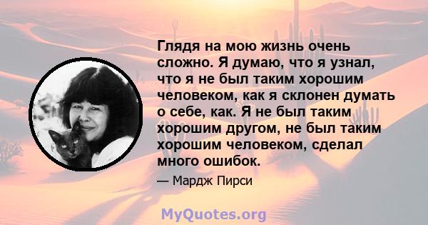 Глядя на мою жизнь очень сложно. Я думаю, что я узнал, что я не был таким хорошим человеком, как я склонен думать о себе, как. Я не был таким хорошим другом, не был таким хорошим человеком, сделал много ошибок.