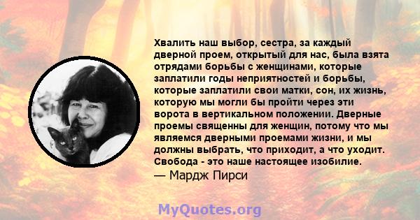 Хвалить наш выбор, сестра, за каждый дверной проем, открытый для нас, была взята отрядами борьбы с женщинами, которые заплатили годы неприятностей и борьбы, которые заплатили свои матки, сон, их жизнь, которую мы могли