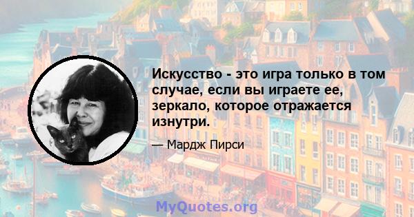 Искусство - это игра только в том случае, если вы играете ее, зеркало, которое отражается изнутри.