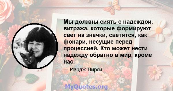 Мы должны сиять с надеждой, витража, которые формируют свет на значки, светятся, как фонари, несущие перед процессией. Кто может нести надежду обратно в мир, кроме нас.