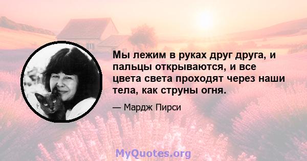 Мы лежим в руках друг друга, и пальцы открываются, и все цвета света проходят через наши тела, как струны огня.