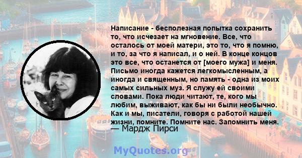 Написание - бесполезная попытка сохранить то, что исчезает на мгновение. Все, что осталось от моей матери, это то, что я помню, и то, за что я написал, и о ней. В конце концов это все, что останется от [моего мужа] и