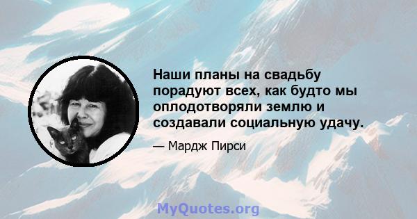 Наши планы на свадьбу порадуют всех, как будто мы оплодотворяли землю и создавали социальную удачу.