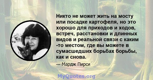 Никто не может жить на мосту или посадке картофеля, но это хорошо для приходов и ходов, встреч, расстановки и длинных видов и реальной связи с каким -то местом, где вы можете в сумасшедших борьбах борьбы, как и снова.