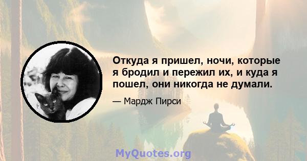 Откуда я пришел, ночи, которые я бродил и пережил их, и куда я пошел, они никогда не думали.