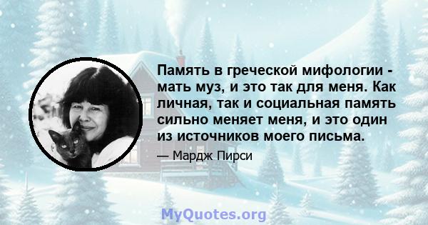 Память в греческой мифологии - мать муз, и это так для меня. Как личная, так и социальная память сильно меняет меня, и это один из источников моего письма.