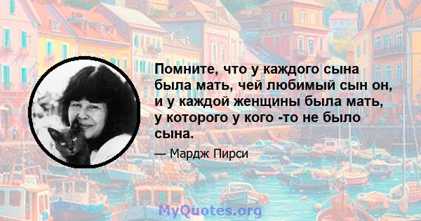 Помните, что у каждого сына была мать, чей любимый сын он, и у каждой женщины была мать, у которого у кого -то не было сына.