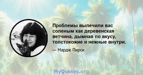 Проблемы вылечили вас соленым как деревенская ветчина, дымная по вкусу, толстокожие и нежные внутри.