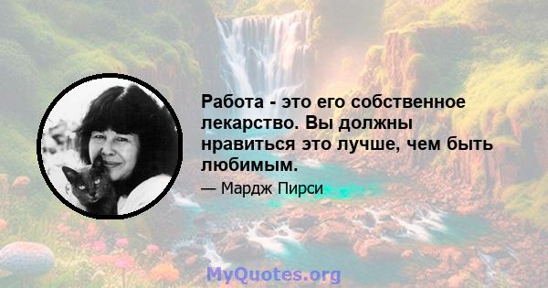 Работа - это его собственное лекарство. Вы должны нравиться это лучше, чем быть любимым.