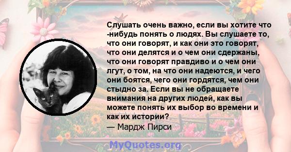 Слушать очень важно, если вы хотите что -нибудь понять о людях. Вы слушаете то, что они говорят, и как они это говорят, что они делятся и о чем они сдержаны, что они говорят правдиво и о чем они лгут, о том, на что они