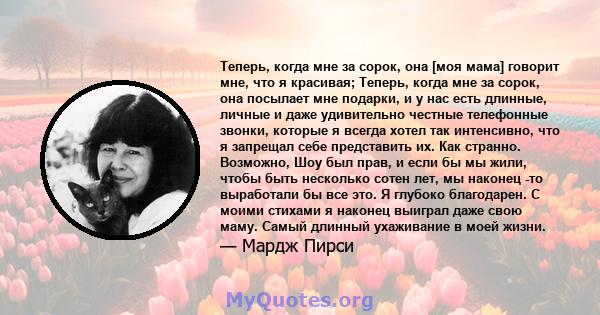 Теперь, когда мне за сорок, она [моя мама] говорит мне, что я красивая; Теперь, когда мне за сорок, она посылает мне подарки, и у нас есть длинные, личные и даже удивительно честные телефонные звонки, которые я всегда