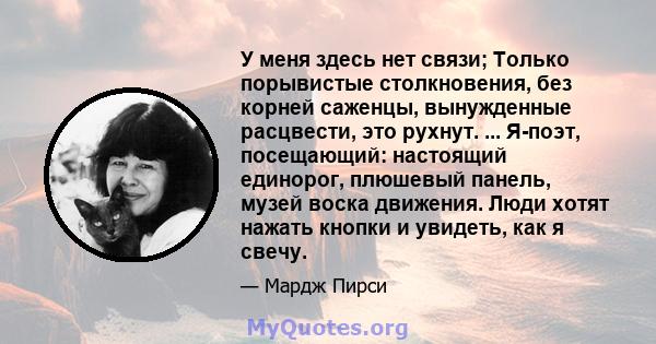 У меня здесь нет связи; Только порывистые столкновения, без корней саженцы, вынужденные расцвести, это рухнут. ... Я-поэт, посещающий: настоящий единорог, плюшевый панель, музей воска движения. Люди хотят нажать кнопки