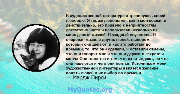 В художественной литературе я тренируюсь своей любовью. Я так же любопытен, как и мои кошки, и действительно, это привело к неприятностям достаточно часто и использовал несколько из моих девяти жизней. Я заядлый