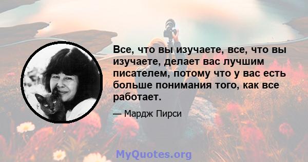 Все, что вы изучаете, все, что вы изучаете, делает вас лучшим писателем, потому что у вас есть больше понимания того, как все работает.