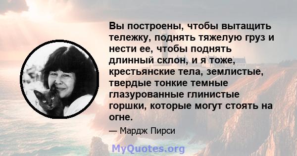 Вы построены, чтобы вытащить тележку, поднять тяжелую груз и нести ее, чтобы поднять длинный склон, и я тоже, крестьянские тела, землистые, твердые тонкие темные глазурованные глинистые горшки, которые могут стоять на