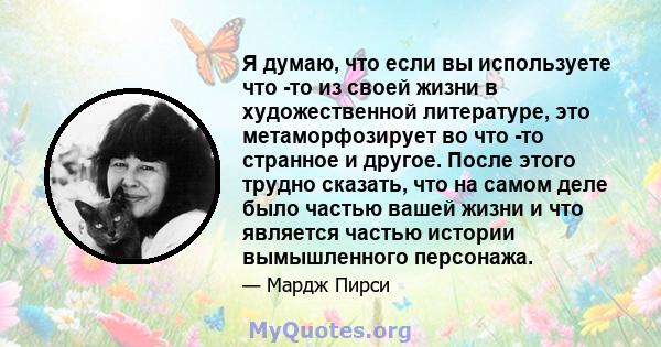 Я думаю, что если вы используете что -то из своей жизни в художественной литературе, это метаморфозирует во что -то странное и другое. После этого трудно сказать, что на самом деле было частью вашей жизни и что является 