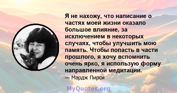 Я не нахожу, что написание о частях моей жизни оказало большое влияние, за исключением в некоторых случаях, чтобы улучшить мою память. Чтобы попасть в части прошлого, я хочу вспомнить очень ярко, я использую форму